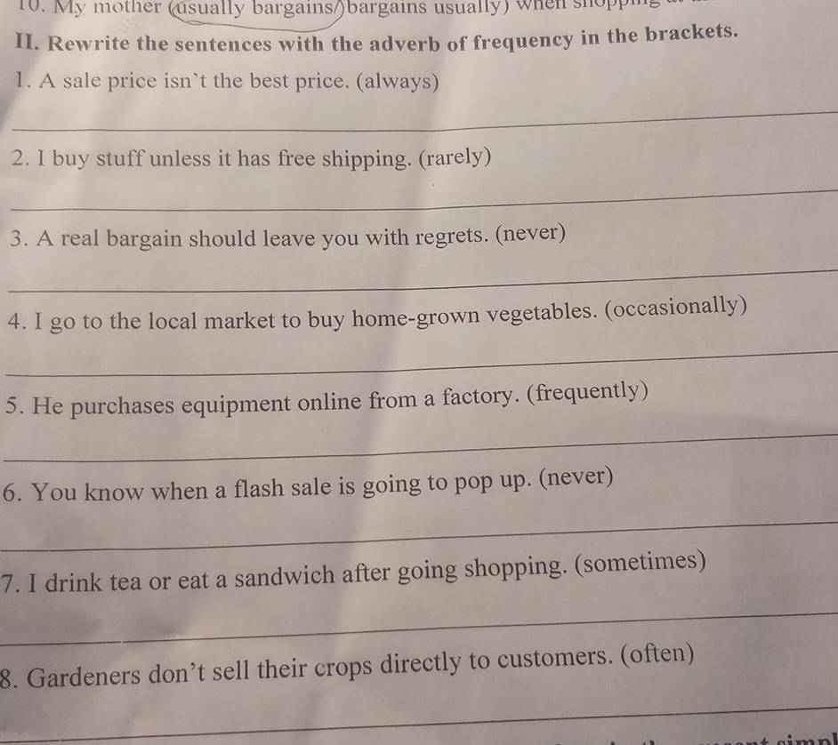 My mother (usually bargains/)bargains usually) when shoppi 
II. Rewrite the sentences with the adverb of frequency in the brackets. 
1. A sale price isn’t the best price. (always) 
_ 
2. I buy stuff unless it has free shipping. (rarely) 
_ 
3. A real bargain should leave you with regrets. (never) 
_ 
4. I go to the local market to buy home-grown vegetables. (occasionally) 
_ 
5. He purchases equipment online from a factory. (frequently) 
_ 
6. You know when a flash sale is going to pop up. (never) 
_ 
7. I drink tea or eat a sandwich after going shopping. (sometimes) 
_ 
8. Gardeners don’t sell their crops directly to customers. (often) 
_