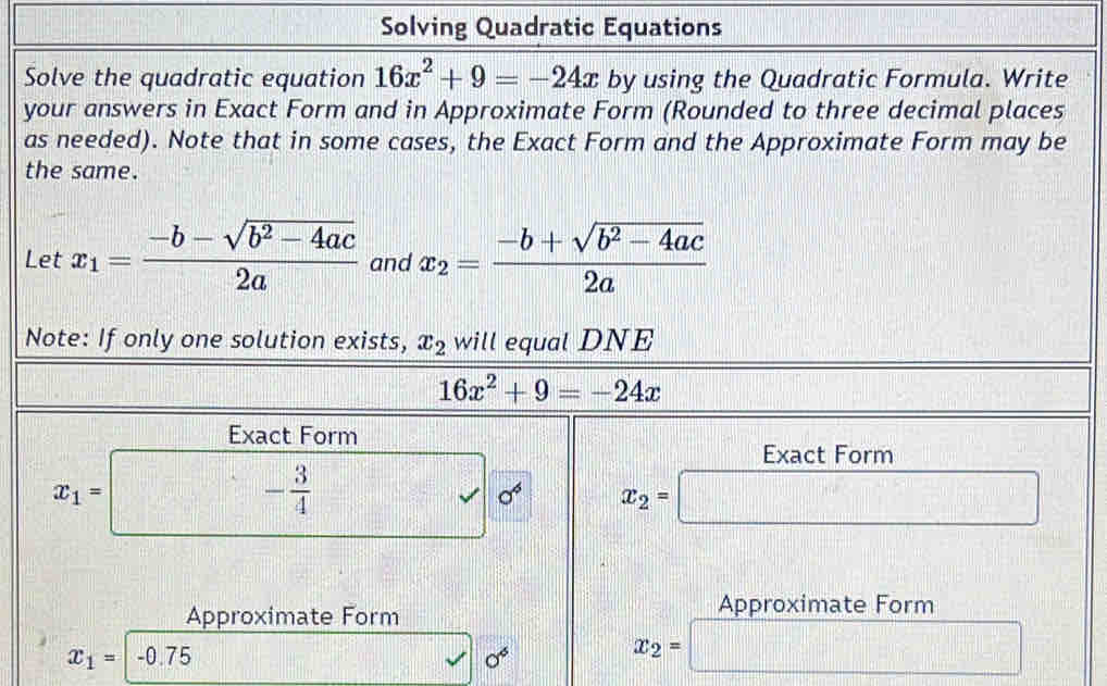 Solving Quadratic Equations 
Solve the quadratic equation 16x^2+9=-24x by using the Quadratic Formula. Write 
your answers in Exact Form and in Approximate Form (Rounded to three decimal places 
as needed). Note that in some cases, the Exact Form and the Approximate Form may be 
the same. 
Let x_1= (-b-sqrt(b^2-4ac))/2a  and x_2= (-b+sqrt(b^2-4ac))/2a 
Note: If only one solution exists, x_2 will equal DNE
16x^2+9=-24x
Exact Form 
Exact Form
(1,2)
x_1= □ □^^ - 3/4  || sqrt() sigma x_2=□
Approximate Form 
Approximate Form
x_1= -0.75 sigma^6 x_2= □