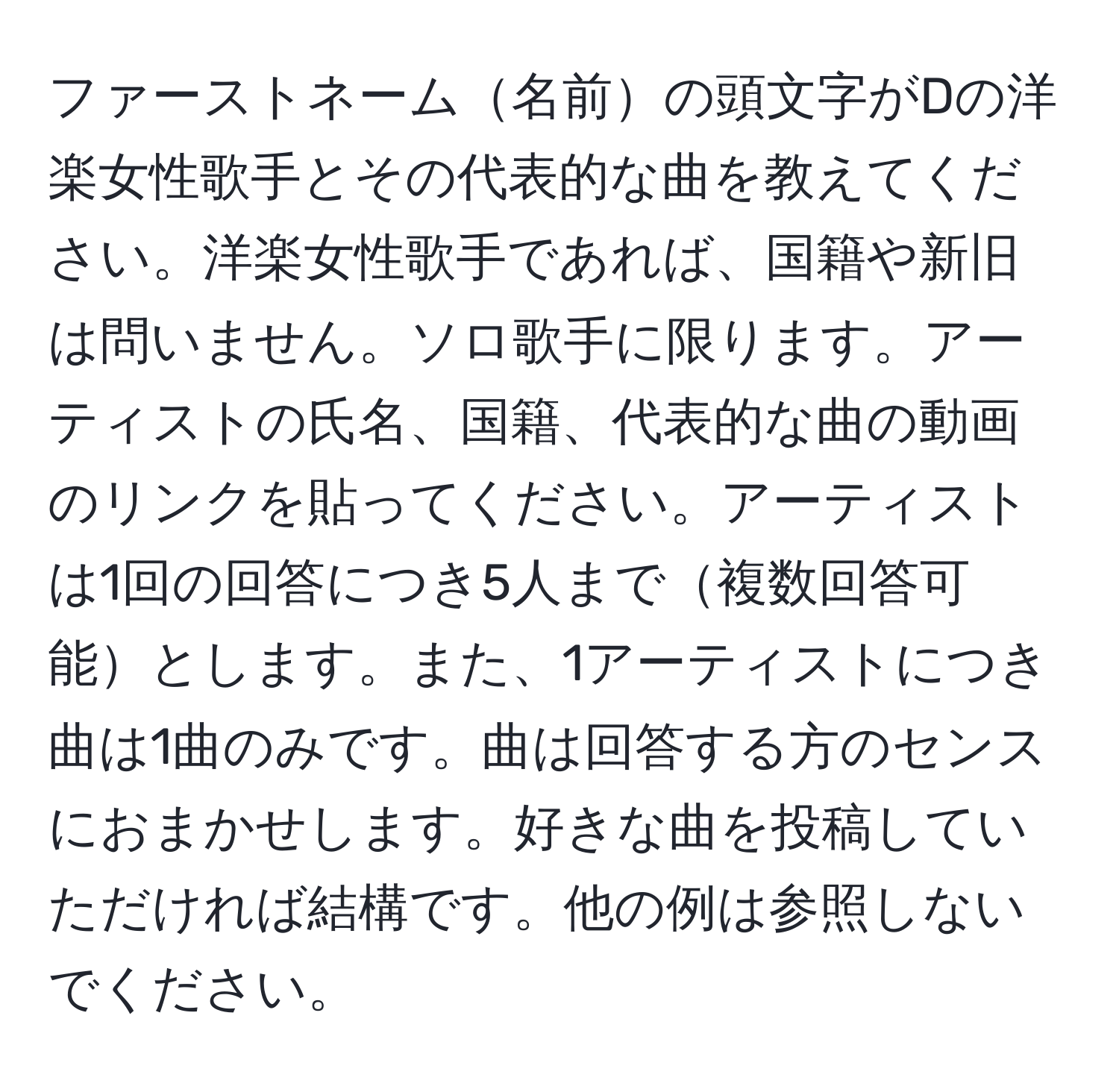 ファーストネーム名前の頭文字がDの洋楽女性歌手とその代表的な曲を教えてください。洋楽女性歌手であれば、国籍や新旧は問いません。ソロ歌手に限ります。アーティストの氏名、国籍、代表的な曲の動画のリンクを貼ってください。アーティストは1回の回答につき5人まで複数回答可能とします。また、1アーティストにつき曲は1曲のみです。曲は回答する方のセンスにおまかせします。好きな曲を投稿していただければ結構です。他の例は参照しないでください。