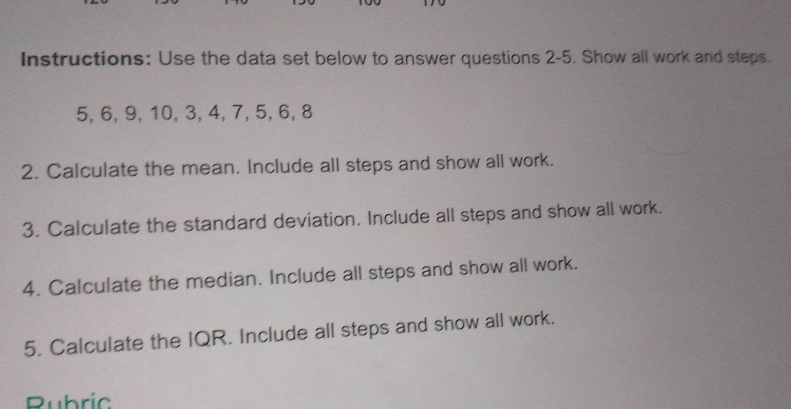 Instructions: Use the data set below to answer questions 2-5. Show all work and steps.
5, 6, 9, 10, 3, 4, 7, 5, 6, 8
2. Calculate the mean. Include all steps and show all work. 
3. Calculate the standard deviation. Include all steps and show all work. 
4. Calculate the median. Include all steps and show all work. 
5. Calculate the IQR. Include all steps and show all work. 
Rubric