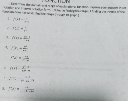 PUNCTION 
l. Determine the domain and range of each rational function. Express your answers in set 
notation and interval notation form. (Note: In finding the range, if finding the inverse of the 
function does not work, find the range through its graph.) 
1. f(x)= x/x+3 
2. f(x)= 1/x^2 
3. f(x)= (2x-5)/x+4 
4. f(x)= x^2/x-1 
5. f(x)= (x+1)/x^2-4 
6. f(x)= (x^3-8)/4x^2-9 
7. f(x)= (x-1)/x^2+2x-15 
8. f(x)= (-2x)/x^2-5x-14 