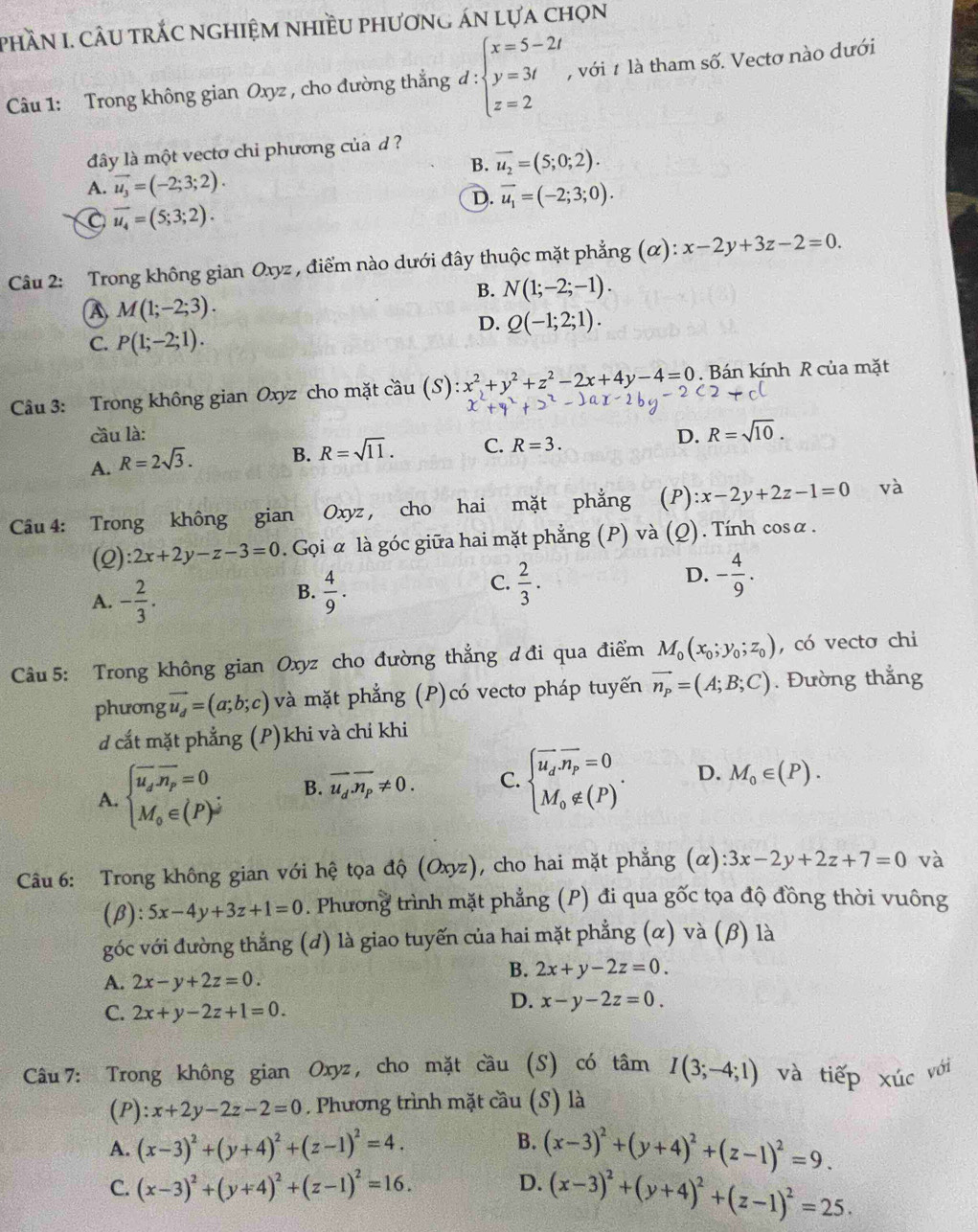 phần I. câu trắc nghiệm nhiều phương án lựa chọn
Câu 1: Trong không gian Oxyz , cho đường thẳng d:beginarrayl x=5-2t y=3t z=2endarray. ,với # là tham số. Vectơ nào dưới
lây là một vectơ chỉ phương của d ?
B. vector u_2=(5;0;2).
A. vector u_3=(-2;3;2).
D. vector u_1=(-2;3;0).
C vector u_4=(5;3;2).
Câu 2: Trong không gian Oxyz , điểm nào dưới đây thuộc mặt phẳng (α): x-2y+3z-2=0.
B. N(1;-2;-1).
A M(1;-2;3).
D. Q(-1;2;1).
C. P(1;-2;1).
Câu 3: Trong không gian Oxyz cho mặt cầu (S): x^2+y^2+z^2-2x+4y-4=0. Bán kính R của mặt
Cầu là: D. R=sqrt(10).
A. R=2sqrt(3). B. R=sqrt(11). C. R=3.
Câu 4: Trong không gian Oxyz , cho hai mặt phẳng (P) :x-2y+2z-1=0 và
(Q) 2x+2y-z-3=0. Gọi α là góc giữa hai mặt phẳng (P) và  (Q) . Tính cosα.
D.
A. - 2/3 .  4/9 .  2/3 . - 4/9 .
B.
C.
Câu 5: Trong không gian Oxyz cho đường thẳng ơ đi qua điểm M_0(x_0;y_0;z_0) , có vecto chi
phương vector u_d=(a;b;c) và mặt phẳng (P)có vectơ pháp tuyến vector n_p=(A;B;C). Đường thắng
d cắt mặt phẳng (P)khi và chi khi
A. beginarrayl overline u_soverline n_p=0 M_o∈ (P)^jendarray. B. overline u_doverline n_p!= 0. C. beginarrayl vector u_d.vector n_p=0 M_0∉ (P)^. D. M_0∈ (P).
Câu 6: Trong không gian với hệ tọa độ (Oxyz), cho hai mặt phẳng (alpha ):3x-2y+2z+7=0 và
(β): 5x-4y+3z+1=0. Phương trình mặt phẳng (P) đi qua gốc tọa độ đồng thời vuông
góc với đường thẳng (d) là giao tuyến của hai mặt phẳng (α) và (β) là
A. 2x-y+2z=0.
B. 2x+y-2z=0.
C. 2x+y-2z+1=0.
D. x-y-2z=0.
Câu 7: Trong không gian Oxyz , cho mặt cầu (S) có tâm I(3;-4;1) và tiếp xúc với
(P) x+2y-2z-2=0. Phương trình mặt cầu (S) là
B.
A. (x-3)^2+(y+4)^2+(z-1)^2=4. (x-3)^2+(y+4)^2+(z-1)^2=9.
C. (x-3)^2+(y+4)^2+(z-1)^2=16.
D. (x-3)^2+(y+4)^2+(z-1)^2=25.