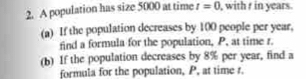 A population has size 5000 at time t=0 , with t in years. 
(a) If the population decreases by 100 people per year, 
find a formula for the population, P, at time r. 
(b) If the population decreases by 8% per year, find a 
formula for the population, P, at time t.