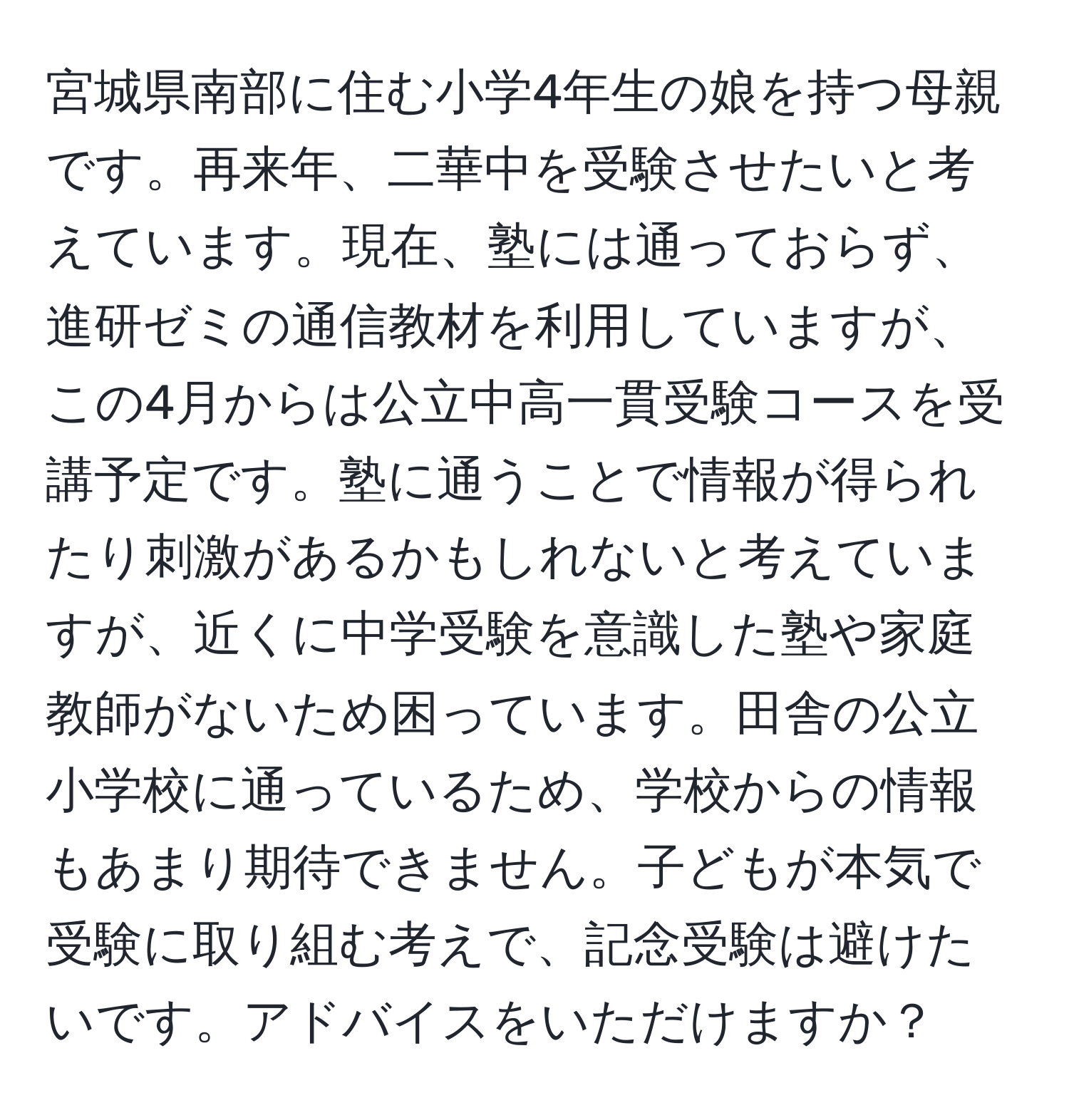 宮城県南部に住む小学4年生の娘を持つ母親です。再来年、二華中を受験させたいと考えています。現在、塾には通っておらず、進研ゼミの通信教材を利用していますが、この4月からは公立中高一貫受験コースを受講予定です。塾に通うことで情報が得られたり刺激があるかもしれないと考えていますが、近くに中学受験を意識した塾や家庭教師がないため困っています。田舎の公立小学校に通っているため、学校からの情報もあまり期待できません。子どもが本気で受験に取り組む考えで、記念受験は避けたいです。アドバイスをいただけますか？