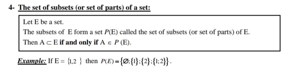 4- The set of subsets (or set of parts) of a set: 
Let E be a set. 
The subsets of E form a set P(E) called the set of subsets (or set of parts) of E. 
Then A⊂ E if and only if A∈ P(E). 
Example: If E= 1,2 then P(E)= varnothing ; 1 ; 2 ; 1;2 .