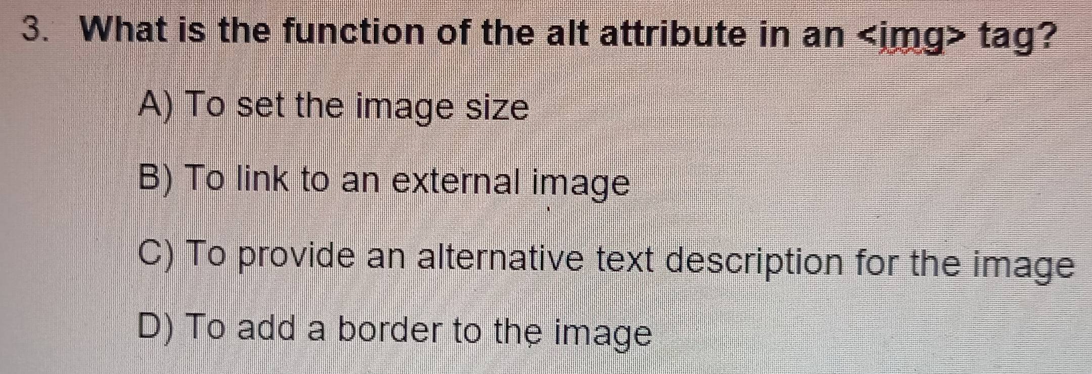 What is the function of the alt attribute in an tag?
A) To set the image size
B) To link to an external image
C) To provide an alternative text description for the image
D) To add a border to the image