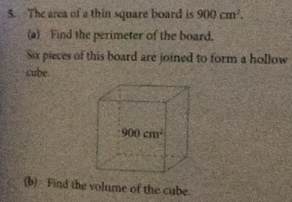 The area of a thin square board is 900cm^2.
(a) Find the perimeter of the board.
Six pieces of this board are joined to form a hollow
cube.
(b) Find the volume of the cube.