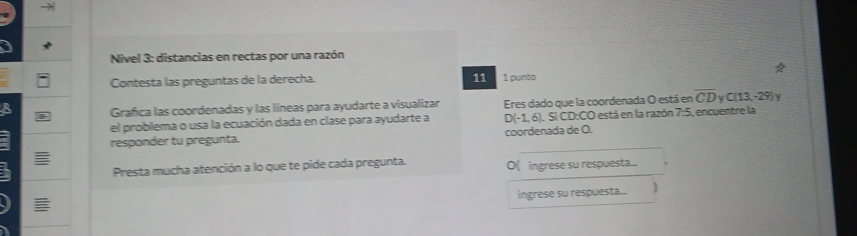 Nivel 3: distancias en rectas por una razón 
11 
Contesta las preguntas de la derecha. 1 punto 
Grafica las coordenadas y las líneas para ayudarte a visualizar Eres dado que la coordenada O está en overline CD v C(13,-29) V
D(-1,6)
el problema o usa la ecuación dada en clase para ayudarte a .Si CD:CO está en la razón 7:5, encuentre la 
_ 
responder tu pregunta. coordenada de O. 
Presta mucha atención a lo que te pide cada pregunta. O( ingrese su respuesta... 
ingrese su respuesta... 
≡