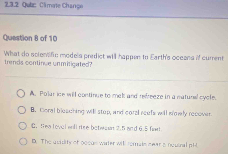 Climate Change
Question 8 of 10
What do scientific models predict will happen to Earth's oceans if current
trends continue unmitigated?
A. Polar ice will continue to melt and refreeze in a natural cycle.
B. Coral bleaching will stop, and coral reefs will slowly recover.
C. Sea level will rise between 2.5 and 6.5 feet.
D. The acidity of ocean water will remain near a neutral pH.