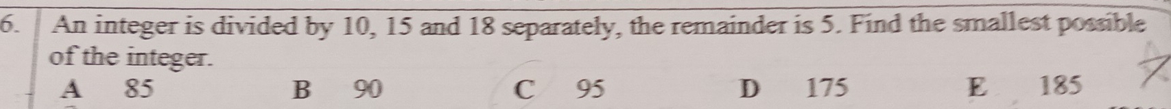 An integer is divided by 10, 15 and 18 separately, the remainder is 5. Find the smallest possible
of the integer.
A 85 B 90 C £ 95 D₹ 175 E 185