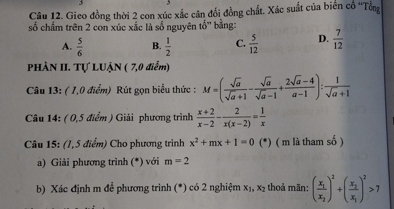 3
5
Câu 12. Gieo đồng thời 2 con xúc xắc cân đối đồng chất. Xác suất của biến cổ “Tổng
số chấm trên 2 con xúc xắc là số nguyên tố" bằng:
A.  5/6   1/2   5/12 
B.
C.
D.  7/12 
PHÀN II. Tự LUẠN ( 7,0 điểm)
Câu 13: ( 1,0 điểm) Rút gọn biểu thức : M=( sqrt(a)/sqrt(a)+1 - sqrt(a)/sqrt(a)-1 + (2sqrt(a)-4)/a-1 ): 1/sqrt(a)+1 
Câu 14: ( 0,5 điểm ) Giải phương trình  (x+2)/x-2 - 2/x(x-2) = 1/x 
Câu 15: (1,5 điểm) Cho phương trình x^2+mx+1=0 (*) ( m là tham số )
a) Giải phương trình (*) với m=2
b) Xác định m để phương trình (*) có 2 nghiệm x_1,x_2 thoả mãn: (frac x_1x_2)^2+(frac x_2x_1)^2>7