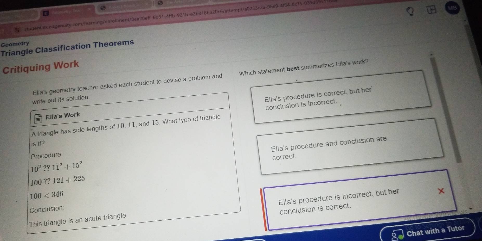 Htry, Trizo
student.ex.edgenuity.com/learning/enrollment/8ea28eff-6b31-4ffb-921b-e2b818ba20c6/attempt/a0233c2a-96e9-4f84-8c75-039d3951
Geometry
Triangle Classification Theorems
Critiquing Work
Ella's geometry teacher asked each student to devise a problem and Which statement best summarizes Ella's work?
write out its solution
Ella's procedure is correct, but her
conclusion is incorrect.
Ella's Work
A triangle has side lengths of 10, 11, and 15. What type of triangle
is it?
Ella's procedure and conclusion are
Procedure
correct.
10^2??11^2+15^2
100??121+225
100<346</tex>
Ella's procedure is incorrect, but her
Conclusion:
conclusion is correct.
This triangle is an acute triangle.
Chat with a Tutor