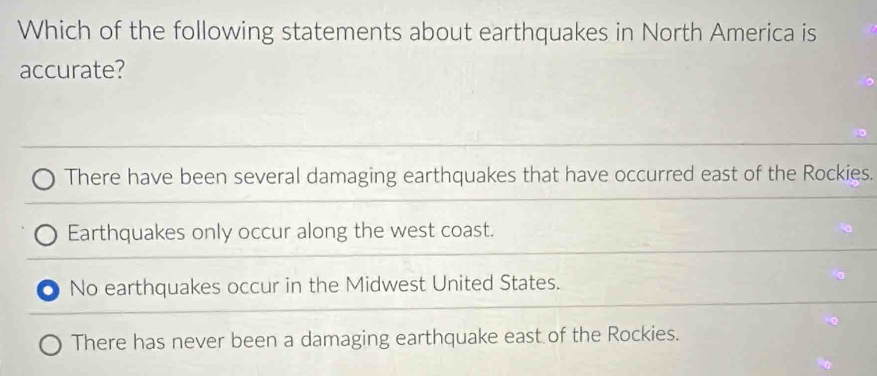 Which of the following statements about earthquakes in North America is
accurate?
There have been several damaging earthquakes that have occurred east of the Rockies.
Earthquakes only occur along the west coast.
No earthquakes occur in the Midwest United States.
There has never been a damaging earthquake east of the Rockies.