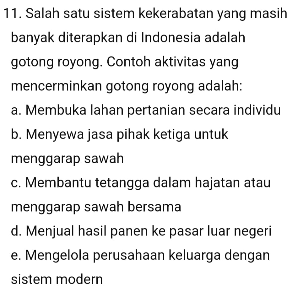 Salah satu sistem kekerabatan yang masih
banyak diterapkan di Indonesia adalah
gotong royong. Contoh aktivitas yang
mencerminkan gotong royong adalah:
a. Membuka lahan pertanian secara individu
b. Menyewa jasa pihak ketiga untuk
menggarap sawah
c. Membantu tetangga dalam hajatan atau
menggarap sawah bersama
d. Menjual hasil panen ke pasar luar negeri
e. Mengelola perusahaan keluarga dengan
sistem modern