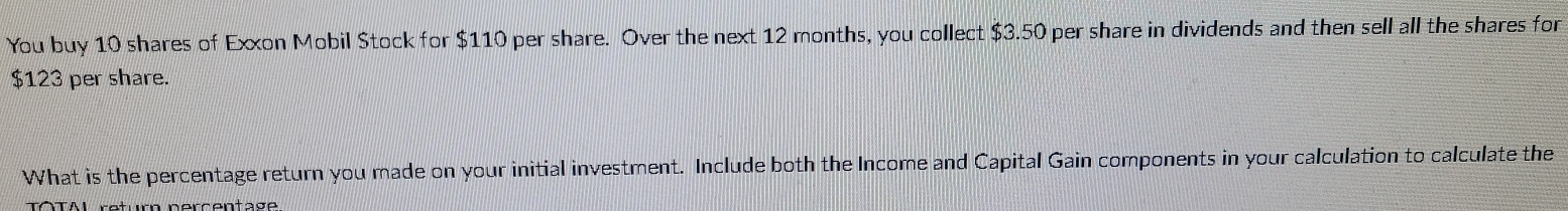 You buy 10 shares of Exxon Mobil Stock for $110 per share. Over the next 12 months, you collect $3.50 per share in dividends and then sell all the shares for
$123 per share. 
What is the percentage return you made on your initial investment. Include both the Income and Capital Gain components in your calculation to calculate the 
rotur perçentage