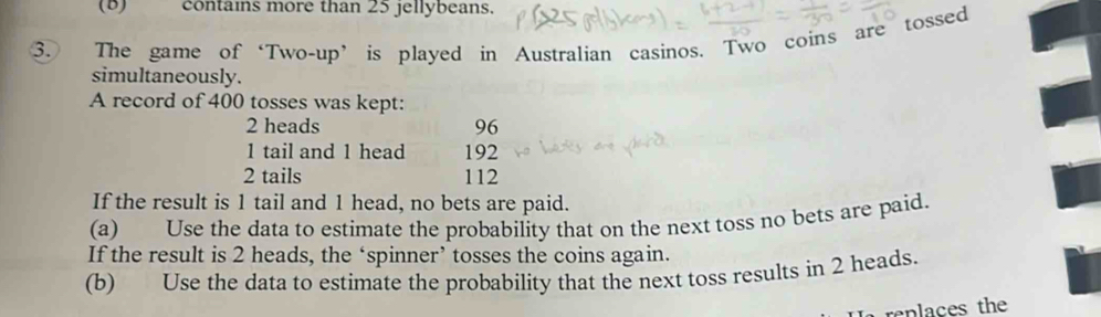 contains more than 25 jellybeans. 
3. The game of ‘Two-up’ is played in Australian casinos. Two coins are tossed 
simultaneously. 
A record of 400 tosses was kept:
2 heads 96
1 tail and 1 head 192
2 tails 112
If the result is 1 tail and 1 head, no bets are paid. 
(a) Use the data to estimate the probability that on the next toss no bets are paid. 
If the result is 2 heads, the ‘spinner’ tosses the coins again. 
(b) Use the data to estimate the probability that the next toss results in 2 heads. 
replaces the