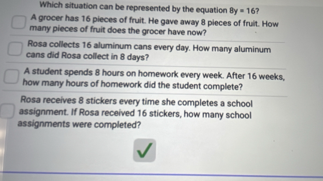 Which situation can be represented by the equation 8y=16 ?
A grocer has 16 pieces of fruit. He gave away 8 pieces of fruit. How
many pieces of fruit does the grocer have now?
Rosa collects 16 aluminum cans every day. How many aluminum
cans did Rosa collect in 8 days?
A student spends 8 hours on homework every week. After 16 weeks,
how many hours of homework did the student complete?
Rosa receives 8 stickers every time she completes a school
assignment. If Rosa received 16 stickers, how many school
assignments were completed?