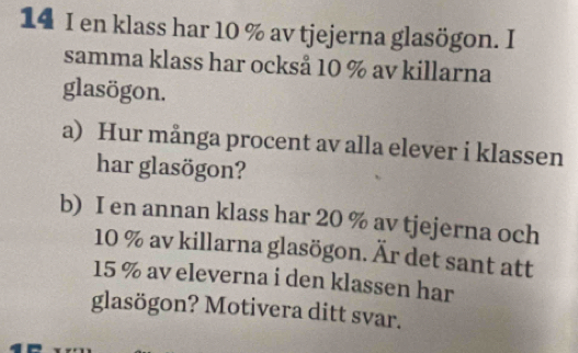 en klass har 10 % av tjejerna glasögon. I 
samma klass har också 10 % av killarna 
glasögon. 
a) Hur många procent av alla elever i klassen 
har glasögon? 
b) I en annan klass har 20 % av tjejerna och
10 % av killarna glasögon. Är det sant att
15 % av eleverna i den klassen har 
glasögon? Motivera ditt svar.