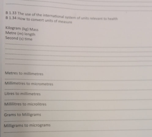 1.33 The use of the international system of units relevant to health 
B 1.34 How to convert units of measure
Kilogram (kg) Mass 
Metre (m) length 
Second (s) time 
_ 
_ 
_ 
_ 
_
Metres to millimetres
_
Millimetres to micrometres 
_
Litres to millimetres 
_
Millilitres to microlitres 
_ 
_
Grams to Milligrams
_
Milligrams to micrograms