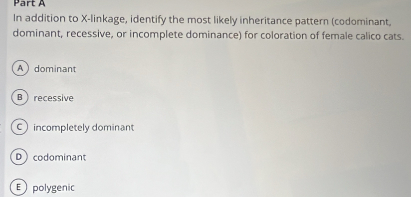 In addition to X -linkage, identify the most likely inheritance pattern (codominant,
dominant, recessive, or incomplete dominance) for coloration of female calico cats.
Adominant
Brecessive
Cincompletely dominant
Dcodominant
Epolygenic