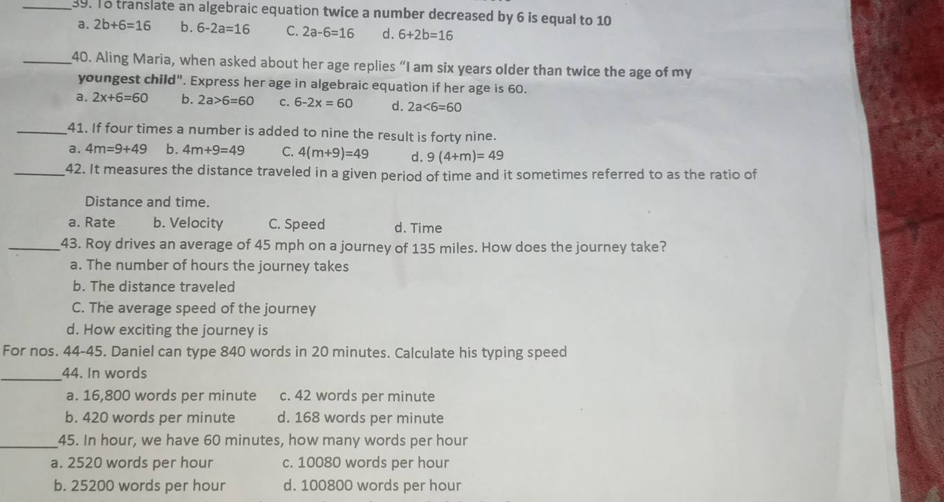 To translate an algebraic equation twice a number decreased by 6 is equal to 10
a. 2b+6=16 b. 6-2a=16 C. 2a-6=16 d. 6+2b=16
_40. Aling Maria, when asked about her age replies “I am six years older than twice the age of my
youngest child". Express her age in algebraic equation if her age is 60.
a. 2x+6=60 b. 2a>6=60 c. 6-2x=60 d. 2a<6=60
_41. If four times a number is added to nine the result is forty nine.
a. 4m=9+49 b. 4m+9=49 C. 4(m+9)=49 d. 9(4+m)=49
_42. It measures the distance traveled in a given period of time and it sometimes referred to as the ratio of
Distance and time.
a. Rate b. Velocity C. Speed d. Time
_43. Roy drives an average of 45 mph on a journey of 135 miles. How does the journey take?
a. The number of hours the journey takes
b. The distance traveled
C. The average speed of the journey
d. How exciting the journey is
For nos. 44-45. Daniel can type 840 words in 20 minutes. Calculate his typing speed
_44. In words
a. 16,800 words per minute c. 42 words per minute
b. 420 words per minute d. 168 words per minute
_45. In hour, we have 60 minutes, how many words per hour
a. 2520 words per hour c. 10080 words per hour
b. 25200 words per hour d. 100800 words per hour