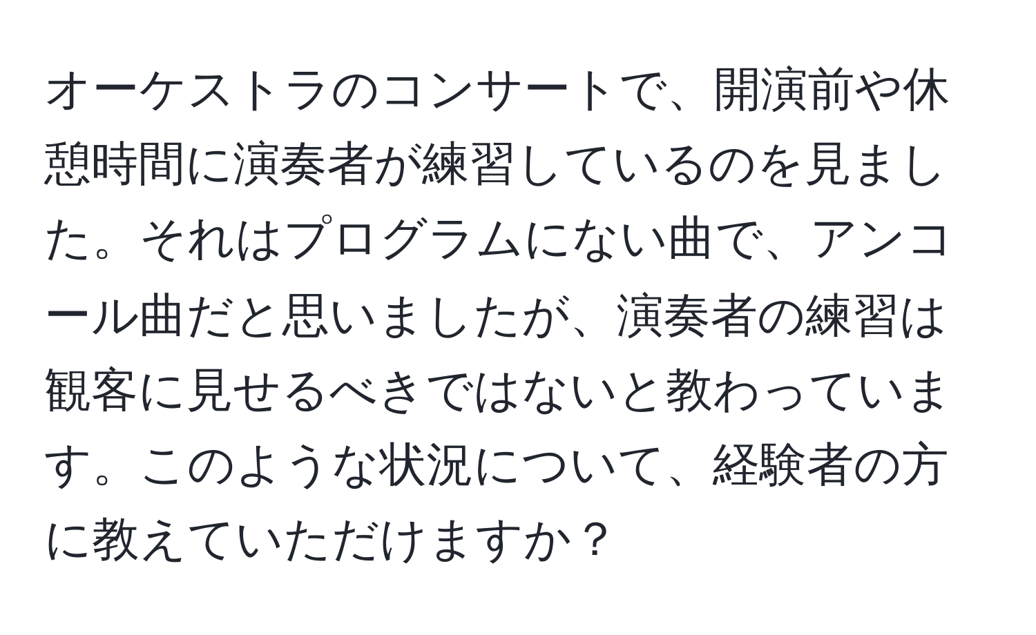 オーケストラのコンサートで、開演前や休憩時間に演奏者が練習しているのを見ました。それはプログラムにない曲で、アンコール曲だと思いましたが、演奏者の練習は観客に見せるべきではないと教わっています。このような状況について、経験者の方に教えていただけますか？