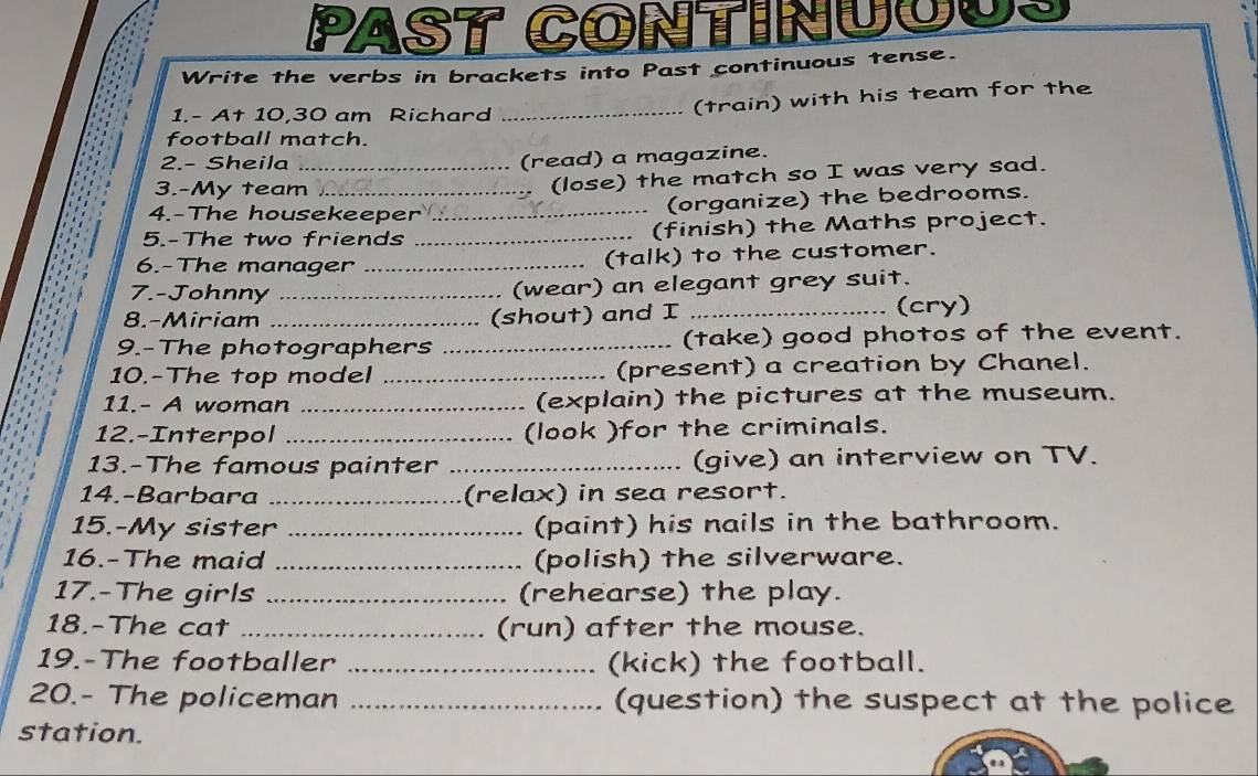 PAST CONtINnUUUS 
Write the verbs in brackets into Past continuous tense. 
1.- At 10,30 am Richard 
_(train) with his team for the 
football match. 
2.- Sheila_ 
(read) a magazine. 
3.-My team 
(lose) the match so I was very sad. 
4.-The housekeeper _(organize) the bedrooms. 
、 
5.-The two friends _(finish) the Maths project. 
6.-The manager _(talk) to the customer. 
7.-Johnny _(wear) an elegant grey suit. 
8.-Miriam _(shout) and I _(cry) 
9.-The photographers _(take) good photos of the event. 
10.-The top model _(present) a creation by Chanel. 
11.- A woman _(explain) the pictures at the museum. 
12.-Interpol _(look )for the criminals. 
13.-The famous painter _(give) an interview on TV. 
14.-Barbara _(relax) in sea resort. 
15.-My sister _(paint) his nails in the bathroom. 
16.-The maid _(polish) the silverware. 
17.-The girls _(rehearse) the play. 
18.-The cat _(run) after the mouse. 
19.-The footballer _(kick) the football. 
20.- The policeman _(question) the suspect at the police 
station.