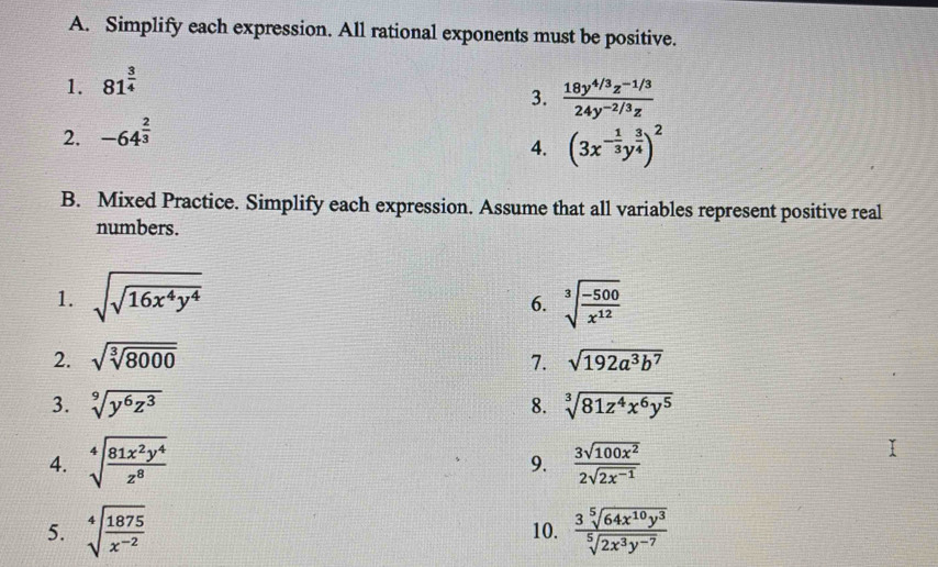 Simplify each expression. All rational exponents must be positive. 
1. 81^(frac 3)4
2. -64^(frac 2)3 3.  (18y^(4/3)z^(-1/3))/24y^(-2/3)z 
4. (3x^(-frac 1)3y^(frac 3)4)^2
B. Mixed Practice. Simplify each expression. Assume that all variables represent positive real 
numbers. 
1. sqrt(sqrt 16x^4y^4) sqrt[3](frac -500)x^(12)
6. 
2. sqrt(sqrt [3]8000) 7. sqrt(192a^3b^7)
3. sqrt[9](y^6z^3) 8. sqrt[3](81z^4x^6y^5)
4. sqrt[4](frac 81x^2y^4)z^8  3sqrt(100x^2)/2sqrt(2x^(-1)) 
9. 
5. sqrt[4](frac 1875)x^(-2) 10.  3sqrt[5](64x^(10)y^3)/sqrt[5](2x^3y^(-7)) 