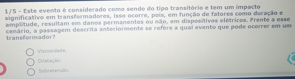 1/5 - Este evento é considerado como sendo do tipo transitório e tem um impacto
significativo em transformadores, isso ocorre, pois, em função de fatores como duração e
amplitude, resultam em danos permanentes ou não, em dispositivos elétricos. Frente a esse
cenário, a passagem descrita anteriormente se refère a qual evento que pode ocorrer em um
transformador?
Viscosidade.
Dilatação.
Sobretensão.