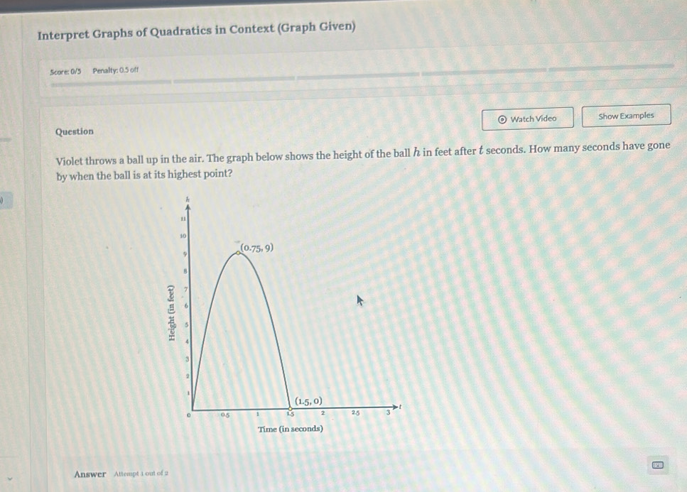 Interpret Graphs of Quadratics in Context (Graph Given)
Score: 0/5 Penalty: 0.5 off
Question Watch Video Show Examples
Violet throws a ball up in the air. The graph below shows the height of the ball h in feet after t seconds. How many seconds have gone
by when the ball is at its highest point?
Ti
Answer Attempt 1 out of 2