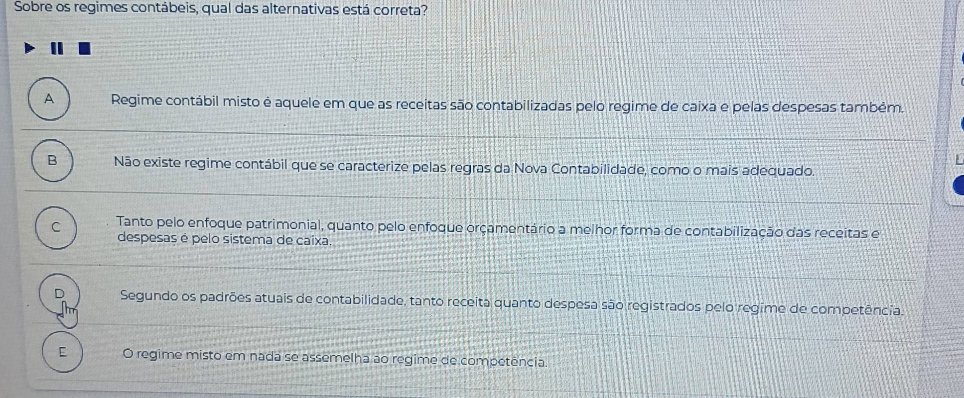 Sobre os regimes contábeis, qual das alternativas está correta?
A Regime contábil misto é aquele em que as receitas são contabilizadas pelo regime de caixa e pelas despesas também.
B
Não existe regime contábil que se caracterize pelas regras da Nova Contabilidade, como o mais adequado.
C Tanto pelo enfoque patrimonial, quanto pelo enfoque orçamentário a melhor forma de contabilização das receitas e
despesas é pelo sistema de caixa.
Segundo os padrões atuais de contabilidade, tanto receita quanto despesa são registrados pelo regime de competência.
E O regime misto em nada se assemelha ao regime de competência.