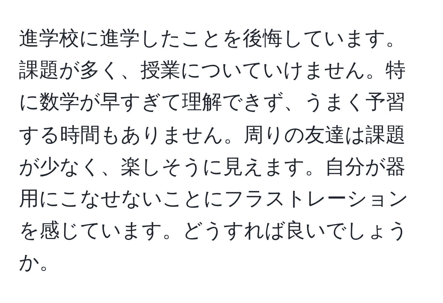 進学校に進学したことを後悔しています。課題が多く、授業についていけません。特に数学が早すぎて理解できず、うまく予習する時間もありません。周りの友達は課題が少なく、楽しそうに見えます。自分が器用にこなせないことにフラストレーションを感じています。どうすれば良いでしょうか。