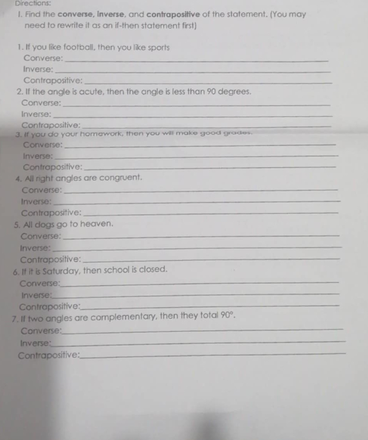 Directions: 
1. Find the converse, Inverse, and contrapositive of the statement. (You may 
need to rewrite it as an if-then statement first) 
1. If you like football, then you like sports 
Converse:_ 
Inverse:_ 
Contrapositive:_ 
2. If the angle is acute, then the angle is less than 90 degrees. 
Converse:_ 
Inverse:_ 
Contrapositive:_ 
3. If you do your homework, then you will make good grades. 
Converse:_ 
Inverse:_ 
Contrapositive:_ 
4. All right angles are congruent. 
Converse:_ 
Inverse:_ 
Contrapositive:_ 
5. All dogs go to heaven. 
Converse:_ 
Inverse:_ 
Contrapositive:_ 
6. It it is Saturday, then school is closed. 
Converse: 
_ 
Inverse: 
_ 
Contrapositive:_ 
7. If two angles are complementary, then they total 90°. 
Converse:_ 
Inverse: 
_ 
Contrapositive:_