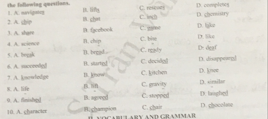 the following questions.
1. A. navigates
B. lifts C. rescues D. completes
2. A. ship
B. chat C. inch D. chemistry
3. A. share B. facebook C. game
D. lake
C. bite D. like
4. A. science B. chip
5. A. break
B. bread C. ready D: deaf
6. A. succeedgd B. started C. decided D. disappeared
7. A. knowledge B. know C. kitchen
D. knee
8. A. life B. lift C. gravity D. similar
C. stopped
9. A. finished B. agreed D. laughed
10. A. character B. champion C. chair D. chocolate
IL VOCABULARY AND GRAMMAR