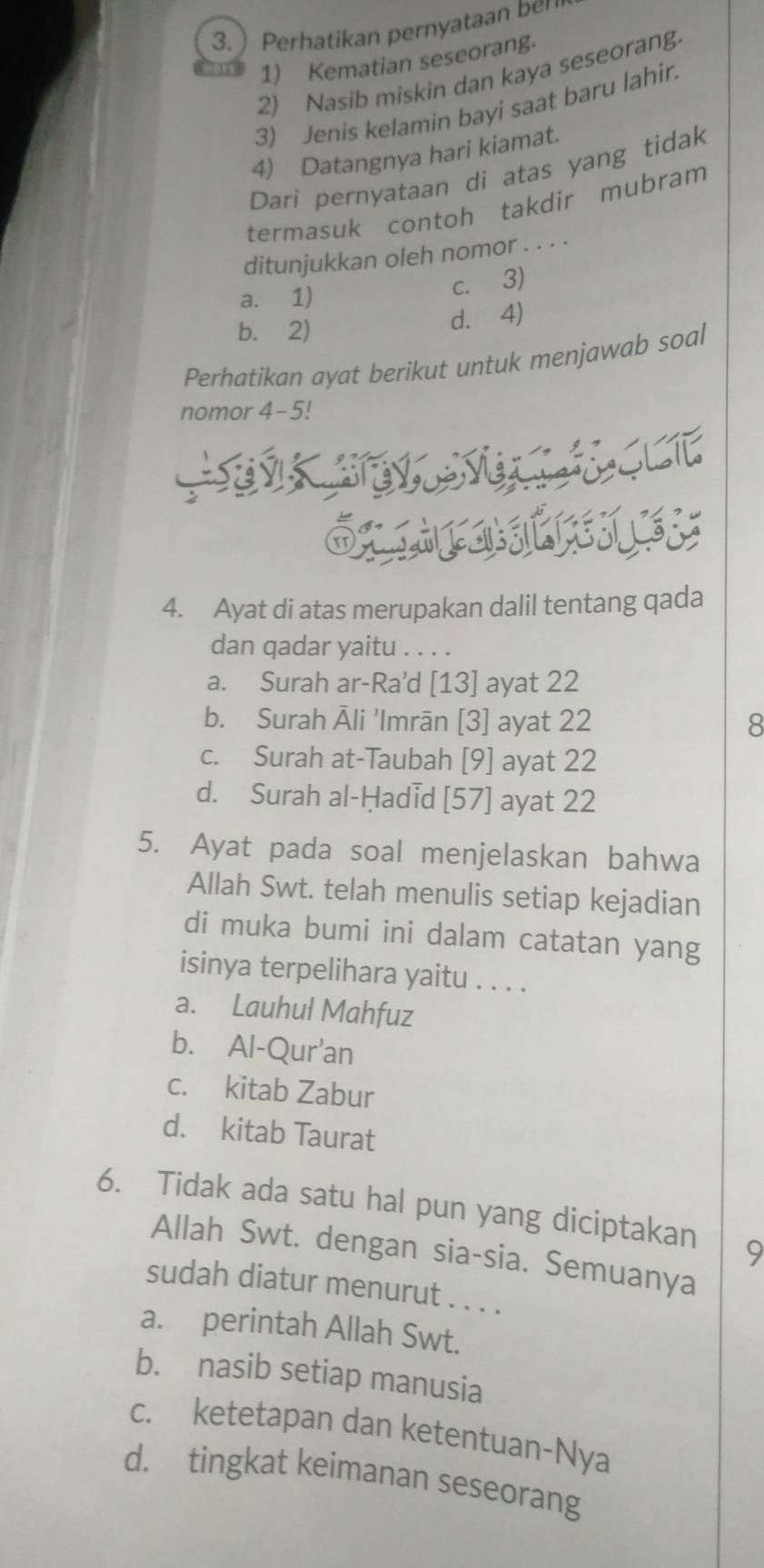  Perhatikan pernyataan ber
1) Kematian seseorang.
2) Nasib miskin dan kaya seseorang.
3) Jenis kelamin bayi saat baru lahir.
4) Datangnya hari kiamat.
Dari pernyataan di atas yang tidak
termasuk contoh takdir mubram
ditunjukkan oleh nomor . . . .
a. 1)
c. 3)
b. 2) d. 4)
Perhatikan ayat berikut untuk menjawab soal
nomor 4- 5!
4. Ayat di atas merupakan dalil tentang qada
dan qadar yaitu . . . .
a. Surah ar-Ra'd [13] ayat 22
b. Surah Āli 'Imrān [3] ayat 22 8
c. Surah at-Taubah [9] ayat 22
d. Surah al-Ḥadid [57] ayat 22
5. Ayat pada soal menjelaskan bahwa
Allah Swt. telah menulis setiap kejadian
di muka bumi ini dalam catatan yang
isinya terpelihara yaitu . . . .
a. Lauhul Mahfuz
b. Al-Qur'an
c. kitab Zabur
d. kitab Taurat
6. Tidak ada satu hal pun yang diciptakan 9
Allah Swt. dengan sia-sia. Semuanya
sudah diatur menurut . . . .
a. perintah Allah Swt.
b. nasib setiap manusia
c. ketetapan dan ketentuan-Nya
d. tingkat keimanan seseorang