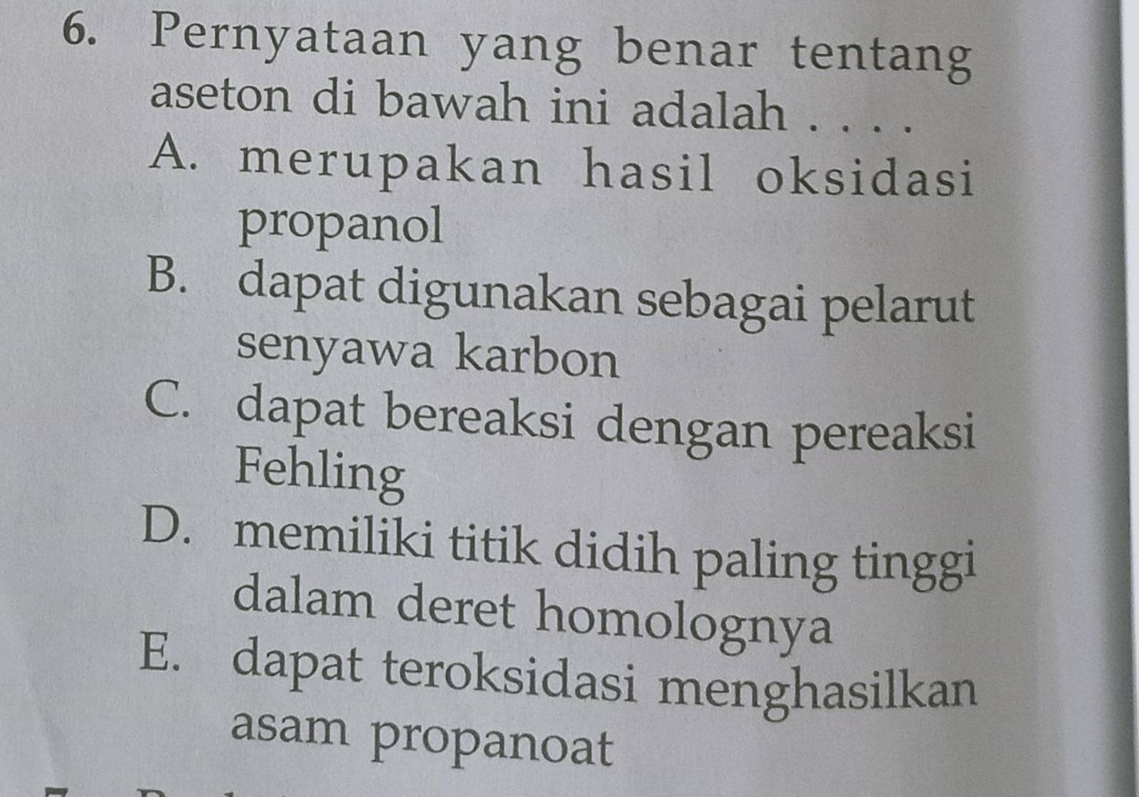 Pernyataan yang benar tentang
aseton di bawah ini adalah . . . .
A. merupakan hasil oksidasi
propanol
B. dapat digunakan sebagai pelarut
senyawa karbon
C. dapat bereaksi dengan pereaksi
Fehling
D. memiliki titik didih paling tinggi
dalam deret homolognya
E. dapat teroksidasi menghasilkan
asam propanoat