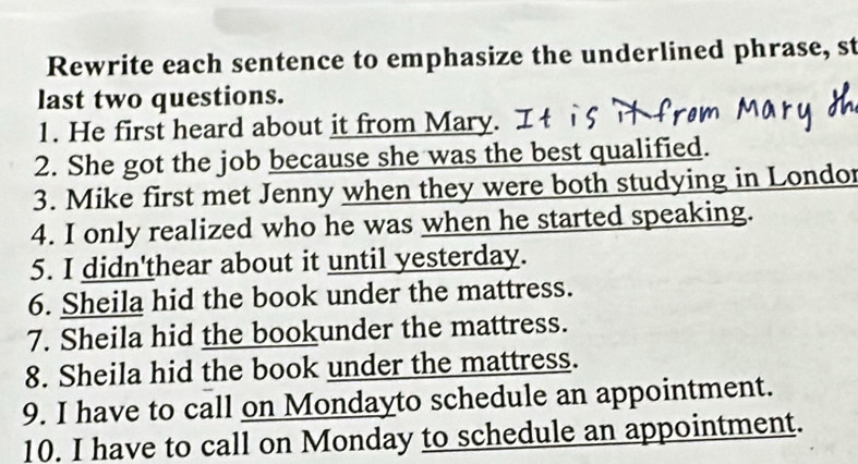 Rewrite each sentence to emphasize the underlined phrase, st 
last two questions. 
1. He first heard about it from Mary. 
2. She got the job because she was the best qualified. 
3. Mike first met Jenny when they were both studying in Londor 
4. I only realized who he was when he started speaking. 
5. I didn'thear about it until yesterday. 
6. Sheila hid the book under the mattress. 
7. Sheila hid the bookunder the mattress. 
8. Sheila hid the book under the mattress. 
9. I have to call on Mondayto schedule an appointment. 
10. I have to call on Monday to schedule an appointment.