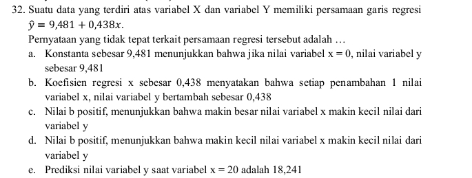 Suatu data yang terdiri atas variabel X dan variabel Y memiliki persamaan garis regresi
hat y=9,481+0,438x. 
Pernyataan yang tidak tepat terkait persamaan regresi tersebut adalah …
a. Konstanta sebesar 9,481 menunjukkan bahwa jika nilai variabel x=0 , nilai variabel y
sebesar 9,481
b. Koefisien regresi x sebesar 0,438 menyatakan bahwa setiap penambahan 1 nilai
variabel x, nilai variabel y bertambah sebesar 0,438
c. Nilai b positif, menunjukkan bahwa makin besar nilai variabel x makin kecil nilai dari
variabel y
d. Nilai b positif, menunjukkan bahwa makin kecil nilai variabel x makin kecil nilai dari
variabel y
e. Prediksi nilai variabel y saat variabel x=20 adalah 18,241