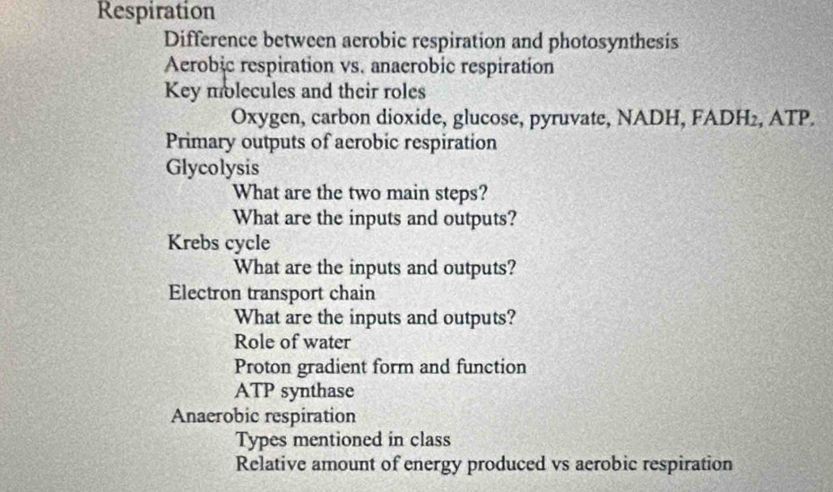 Respiration 
Difference between aerobic respiration and photosynthesis 
Aerobic respiration vs. anaerobic respiration 
Key molecules and their roles 
Oxygen, carbon dioxide, glucose, pyruvate, NADH, FADH₂, ATP. 
Primary outputs of aerobic respiration 
Glycolysis 
What are the two main steps? 
What are the inputs and outputs? 
Krebs cycle 
What are the inputs and outputs? 
Electron transport chain 
What are the inputs and outputs? 
Role of water 
Proton gradient form and function 
ATP synthase 
Anaerobic respiration 
Types mentioned in class 
Relative amount of energy produced vs aerobic respiration