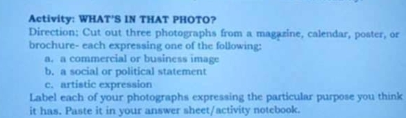 Activity: WHAT'S IN THAT PHOTO? 
Direction; Cut out three photographs from a magazine, calendar, poster, or 
brochure- each expressing one of the following: 
a. a commercial or business image 
b. a social or political statement 
c. artistic expression 
Label each of your photographs expressing the particular purpose you think 
it has. Paste it in your answer sheet/activity notebook.