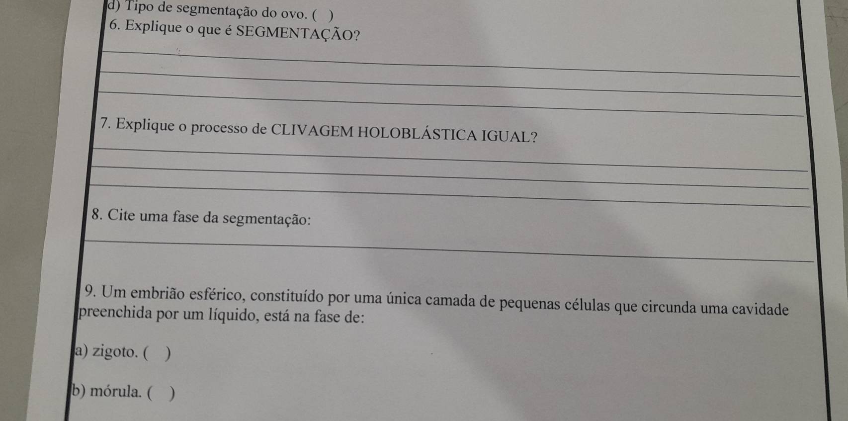 Tipo de segmentação do ovo. ( )
6. Explique o que é SEGMENTAÇÃO?
_
_
_
_
7. Explique o processo de CLIVAGEM HOLOBLÁSTICA IGUAL?
_
_
8. Cite uma fase da segmentação:
_
9. Um embrião esférico, constituído por uma única camada de pequenas células que circunda uma cavidade
preenchida por um líquido, está na fase de:
a) zigoto. ( )
b) mórula. ( )