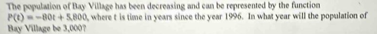 The population of Bay Village has been decreasing and can be represented by the function
P(t)=-80t+5,800 where t is time in years since the year 1996. In what year will the population of 
Bay Village be 3,000?