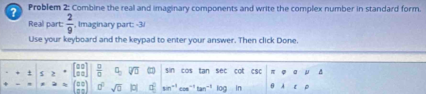 ? Problem 2: Combine the real and imaginary components and write the complex number in standard form. 
Real part:  2/9  , Imaginary part: -3/ 
Use your keyboard and the keypad to enter your answer. Then click Done.
beginarrayr · +t -=endarray beginarrayr ≤  Rightarrow endarray beginarrayr beginbmatrix beginarrayr 00 00endarray  beginarrayr 00 0endarray endbmatrix beginvmatrix  □ /□  &0□ endarray 50(0)shcoftansec otcsc endarray beginarrayr π varphi amu △  θ lambda varepsilon rho endarray
=aapprox (beginarrayr 00 00endarray )o^0sqrt(□ )|0|□^0sin^(-1)cos^(-1)tan^(-1)log in |