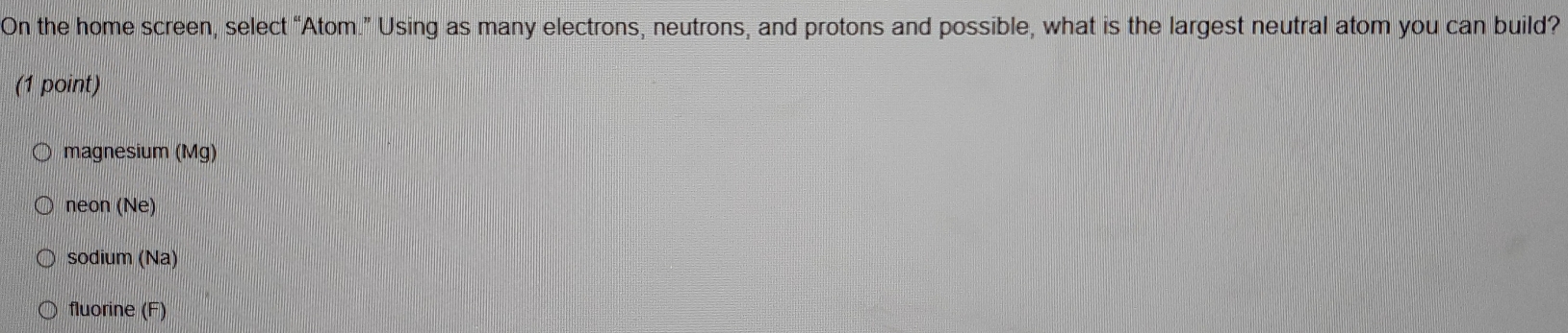 On the home screen, select “Atom.” Using as many electrons, neutrons, and protons and possible, what is the largest neutral atom you can build?
(1 point)
magnesium (Mg)
neon (Ne)
sodium (Na)
fluorine (F)