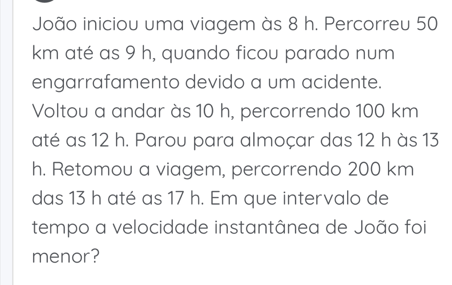 João iniciou uma viagem às 8 h. Percorreu 50
km até as 9 h, quando ficou parado num 
engarrafamento devido a um acidente. 
Voltou a andar às 10 h, percorrendo 100 km
até as 12 h. Parou para almoçar das 12 h às 13
h. Retomou a viagem, percorrendo 200 km
das 13 h até as 17 h. Em que intervalo de 
tempo a velocidade instantânea de João foi 
menor?