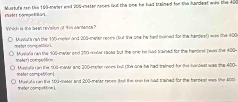 Mustufa ran the 100-meter and 200-meter races but the one he had trained for the hardest was the 400
mater compatition.
Which is the best revision of this sentence?
Mustufa ran the 100-meter and 200-meter races (but the one he had trained for the hardest) was the 400
meter competition.
Mustufa ran the 100-meter and 200-meter races but the one he had trained for the hardest (was the 400-
meter) competition.
Mustufa ran the 100-meter and 200-meter races but (the one he had trained for the hardest was the 400-
meter competition).
Mustufa ran the 100-meter and 200-meter races (but the one he had trained for the hardest was the 400-
meter compatition).