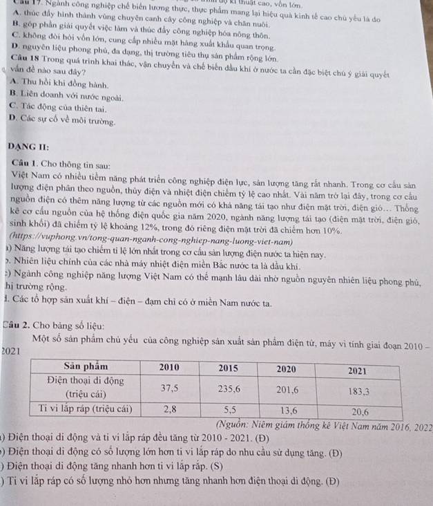 Mộ ki thuật cao, vôn lớn
ầu 17. Ngành công nghiệp chế biển lương thực, thực phẩm mang lại hiệu quà kinh tế cao chủ yếu là do
A. thúc đầy hình thành vùng chuyên canh cây công nghiệp và chân nuôi.
B. gốp phần giải quyết việc làm và thúc đầy công nghiệp hóa nông thôn.
C. không đòi hỏi vốn lớn, cung cấp nhiều mặt hàng xuất khẩu quan trọng.
D. nguyên liệu phong phủ, đa dạng, thị trường tiêu thụ sản phẩm rộng lớn.
Cầu 18 Trong quá trình khai thác, vận chuyển và chế biến đầu khi ở nước ta cần đặc biệt chú ý giải quyết
" vẫn đề nào sau đây?
A. Thu hồi khi đồng hành.
B. Liên doanh với nước ngoài.
C. Tác động của thiên tai.
D. Các sự cố về môi trường.
DANG II:
Câu 1. Cho thông tin sau:
Việt Nam có nhiều tiểm năng phát triển công nghiệp điện lực, sản lượng tăng rắt nhanh. Trong cơ cầu sản
lượng điện phân theo nguồn, thủy điện và nhiệt điện chiếm tỷ lệ cao nhất. Vài năm trở lại đây, trong cơ cầu
nguồn điện có thêm năng lượng từ các nguồn mới có khá năng tái tạo như điện mặt trời, điện gió... Thống
kê cơ cầu nguồn của hệ thống điện quốc gia năm 2020, ngành năng lượng tái tạo (điện mặt trời, điện gió,
sinh khổi) đã chiếm tỷ lệ khoảng 12%, trong đó riêng điện mặt trời đã chiếm hơn 10%.
(https://vuphong.vn/tong-quan-nganh-cong-nghiep-nang-luong-viet-nam)
() Năng lượng tái tạo chiếm tỉ lệ lớn nhất trong cơ cầu sản lượng điện nước ta hiện nay.
5. Nhiên liệu chính của các nhà máy nhiệt điện miền Bắc nước ta là dầu khi.
:) Ngành công nghiệp năng lượng Việt Nam có thể mạnh lâu dài nhờ nguồn nguyên nhiên liệu phong phủ,
hị trường rộng.
đ. Các tổ hợp sản xuất khí - điện - đạm chỉ có ở miền Nam nước ta.
Câu 2. Cho bảng số liệu:
Một số sản phẩm chủ yếu của công nghiệp sản xuất sản phẩm điện tử, máy vì tính giai đoạn 2010 -
2021
(Nguồn: Niêm giám thống kê Việt Nam năm 2016, 2022
) Điện thoại di động và ti vi lắp ráp đều tăng từ 2010 - 2021. (Đ)
9) Điện thoại di động có số lượng lớn hơn ti vi lắp ráp do nhu cầu sử dụng tăng. (Đ)
) Điện thoại di động tăng nhanh hơn ti vi lắp rắp. (S)
) Ti vi lắp ráp có số lượng nhỏ hơn nhưng tăng nhanh hơn điện thoại di động. (Đ)