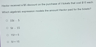 Hector received a $5 discount on the purchase of f tickets that cost $15 each.
Which algebraic expression models the amount Hector paid for the tickets?
15t-5
5t-15
15t+5
5t+15