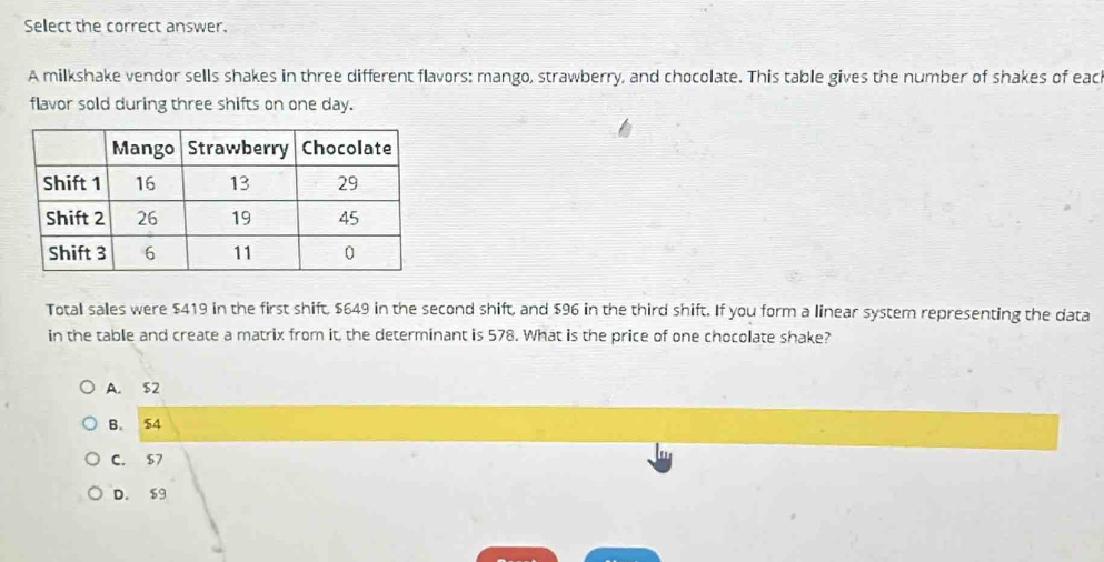 Sellect the correct answer.
A milkshake vendor sells shakes in three different flavors: mango, strawberry, and chocolate. This table gives the number of shakes of each
flavor sold during three shifts on one day.
Total sales were $419 in the first shift, $649 in the second shift, and $96 in the third shift. If you form a linear system representing the data
in the table and create a matrix from it, the determinant is 578. What is the price of one chocolate shake?
A. $2
B. 54
C. $7
D. S9