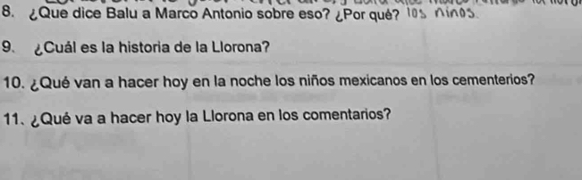 ¿Que dice Balu a Marco Antonio sobre eso? ¿Por qué? 
9 ¿Cuál es la historia de la Llorona? 
10. ¿Qué van a hacer hoy en la noche los niños mexicanos en los cementerios? 
1. ¿Qué va a hacer hoy la Llorona en los comentarios?